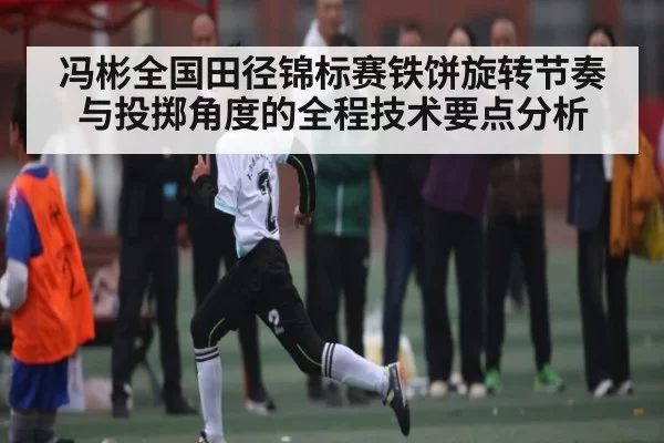 冯彬全国田径锦标赛铁饼旋转节奏与投掷角度的全程技术要点分析